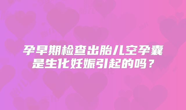孕早期检查出胎儿空孕囊是生化妊娠引起的吗？