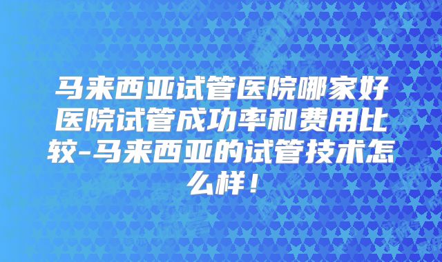 马来西亚试管医院哪家好医院试管成功率和费用比较-马来西亚的试管技术怎么样！