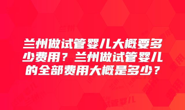 兰州做试管婴儿大概要多少费用？兰州做试管婴儿的全部费用大概是多少？