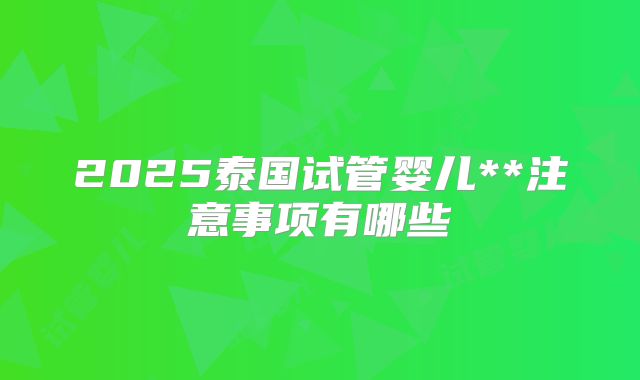 2025泰国试管婴儿**注意事项有哪些