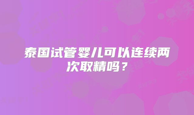 泰国试管婴儿可以连续两次取精吗？