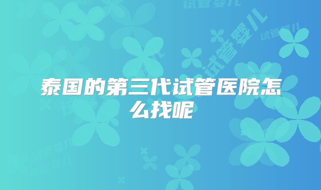 泰国的第三代试管医院怎么找呢