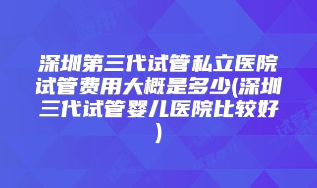深圳第三代试管私立医院试管费用大概是多少(深圳三代试管婴儿医院比较好)