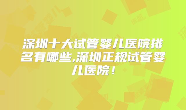 深圳十大试管婴儿医院排名有哪些,深圳正规试管婴儿医院！