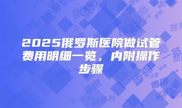 2025俄罗斯医院做试管费用明细一览，内附操作步骤