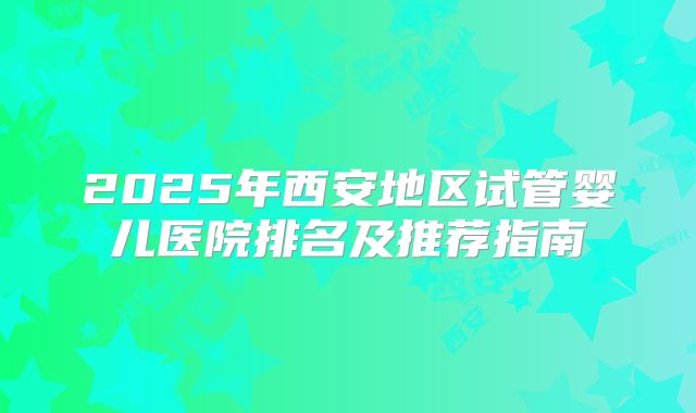 2025年西安地区试管婴儿医院排名及推荐指南