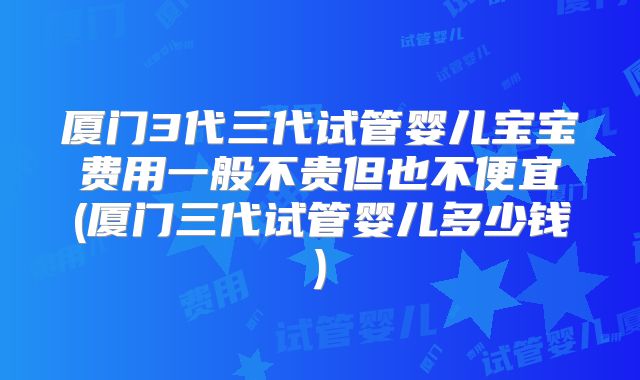 厦门3代三代试管婴儿宝宝费用一般不贵但也不便宜(厦门三代试管婴儿多少钱)