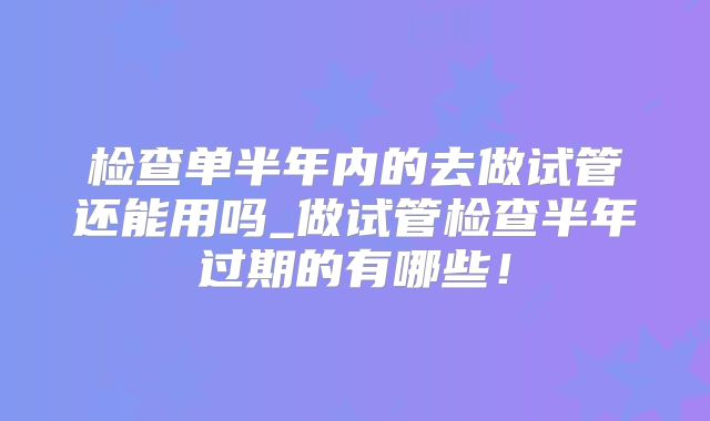 检查单半年内的去做试管还能用吗_做试管检查半年过期的有哪些!