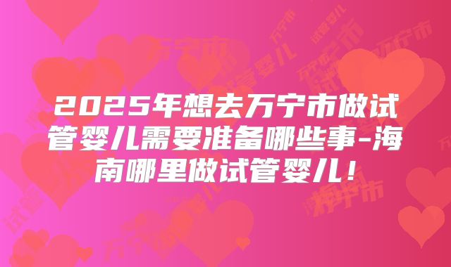 2025年想去万宁市做试管婴儿需要准备哪些事-海南哪里做试管婴儿！