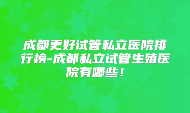成都更好试管私立医院排行榜-成都私立试管生殖医院有哪些！