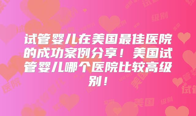 试管婴儿在美国最佳医院的成功案例分享！美国试管婴儿哪个医院比较高级别！
