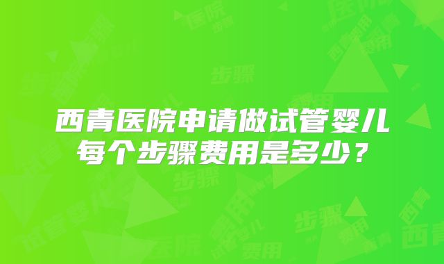 西青医院申请做试管婴儿每个步骤费用是多少？