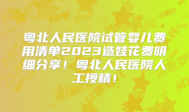 粤北人民医院试管婴儿费用清单2023造娃花费明细分享！粤北人民医院人工授精！
