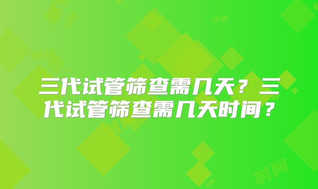 三代试管筛查需几天？三代试管筛查需几天时间？