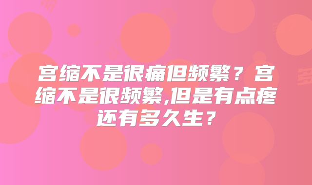 宫缩不是很痛但频繁？宫缩不是很频繁,但是有点疼还有多久生？