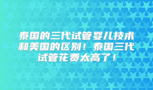 泰国的三代试管婴儿技术和美国的区别！泰国三代试管花费太高了！