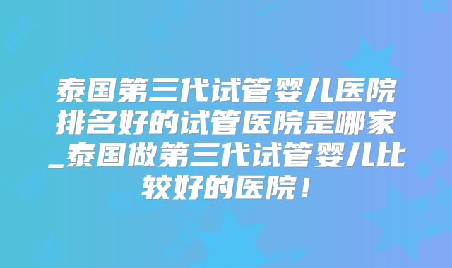 泰国第三代试管婴儿医院排名好的试管医院是哪家_泰国做第三代试管婴儿比较好的医院!