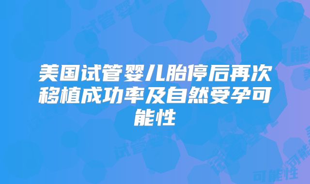 美国试管婴儿胎停后再次移植成功率及自然受孕可能性