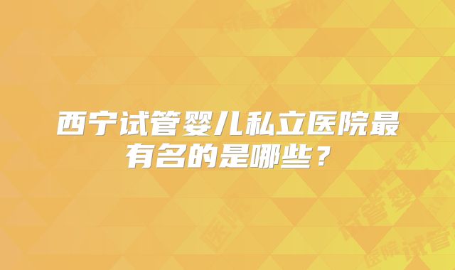 西宁试管婴儿私立医院最有名的是哪些？