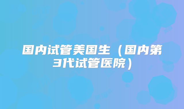 国内试管美国生(国内第3代试管医院)