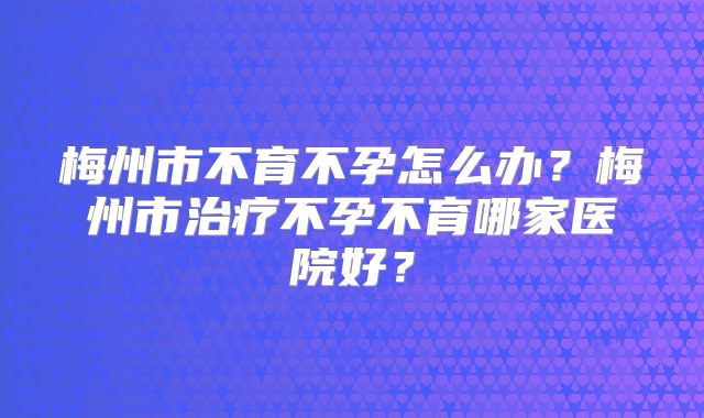 梅州市不育不孕怎么办?梅州市治疗不孕不育哪家医院好?