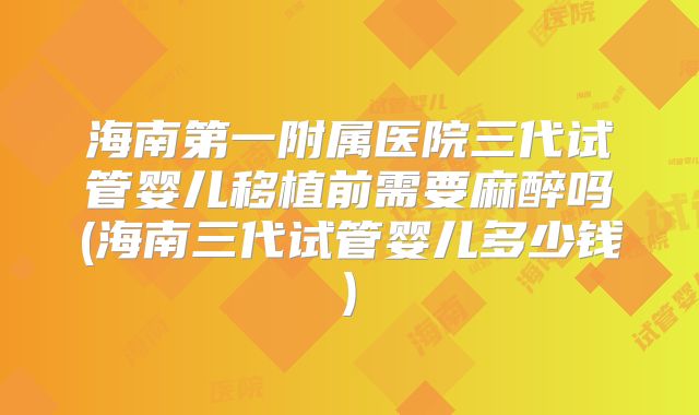 海南第一附属医院三代试管婴儿移植前需要麻醉吗(海南三代试管婴儿多少钱)