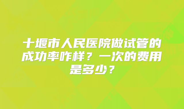 十堰市人民医院做试管的成功率咋样？一次的费用是多少？