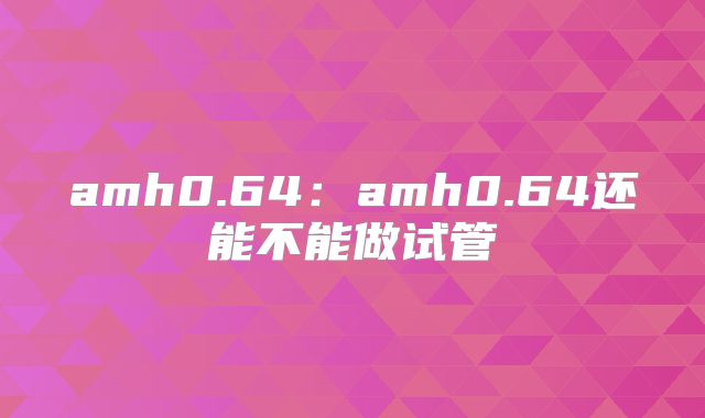 amh0.64：amh0.64还能不能做试管