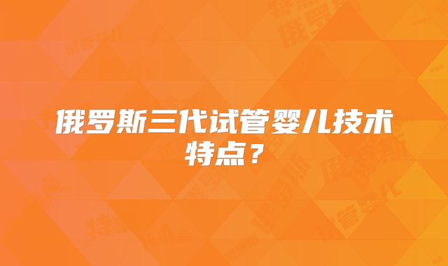 俄罗斯三代试管婴儿技术特点？