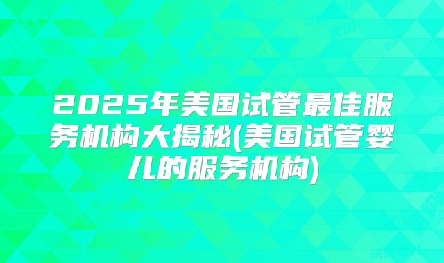 2025年美国试管最佳服务机构大揭秘(美国试管婴儿的服务机构)
