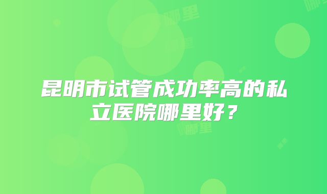 昆明市试管成功率高的私立医院哪里好?