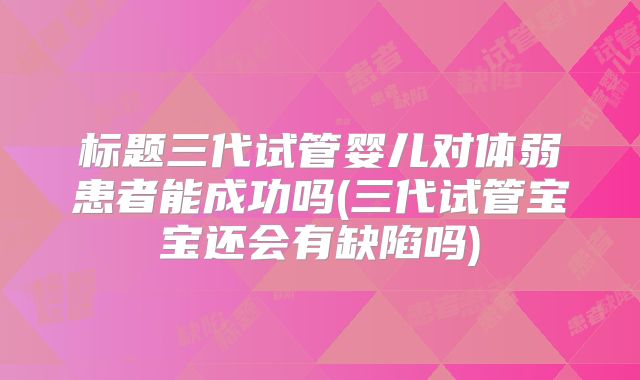 标题三代试管婴儿对体弱患者能成功吗(三代试管宝宝还会有缺陷吗)