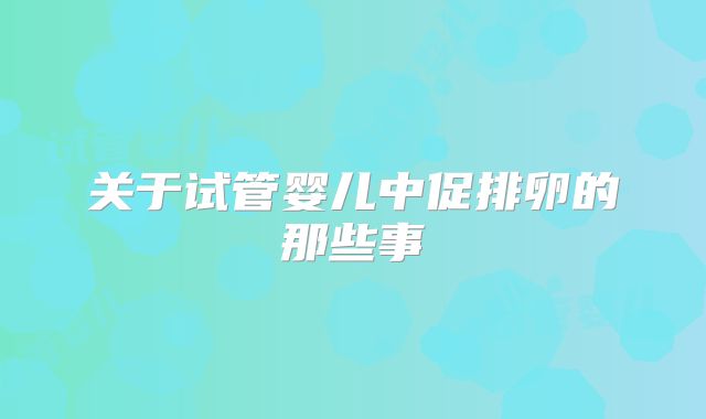 关于试管婴儿中促排卵的那些事