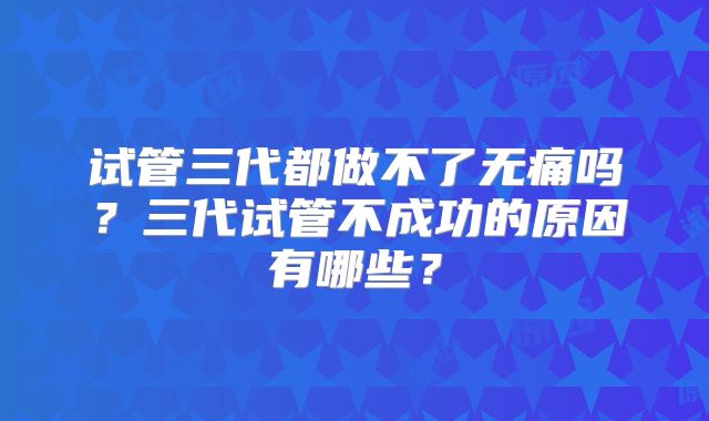 试管三代都做不了无痛吗？三代试管不成功的原因有哪些？