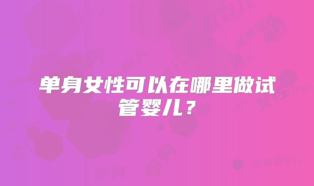 单身女性可以在哪里做试管婴儿?