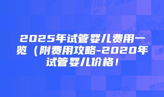 2025年试管婴儿费用一览（附费用攻略-2020年试管婴儿价格！