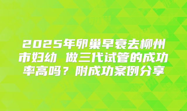 2025年卵巢早衰去柳州市妇幼 做三代试管的成功率高吗？附成功案例分享