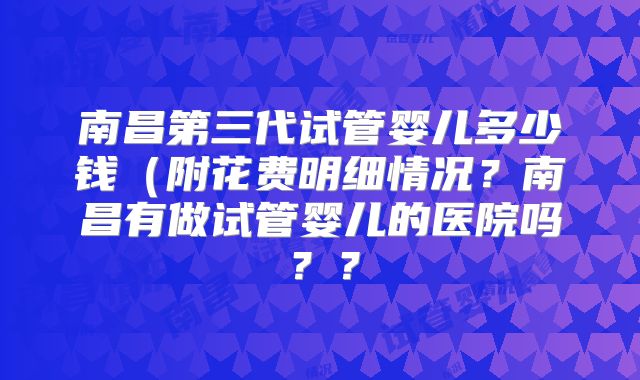 南昌第三代试管婴儿多少钱（附花费明细情况？南昌有做试管婴儿的医院吗？？
