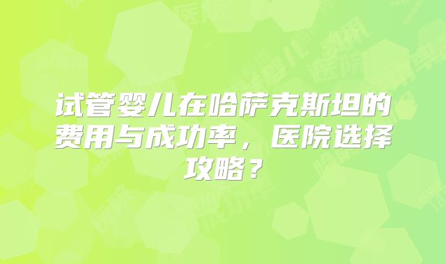试管婴儿在哈萨克斯坦的费用与成功率，医院选择攻略？