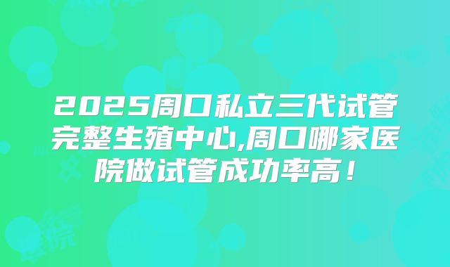 2025周口私立三代试管完整生殖中心,周口哪家医院做试管成功率高!