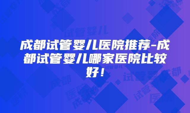 成都试管婴儿医院推荐-成都试管婴儿哪家医院比较好!