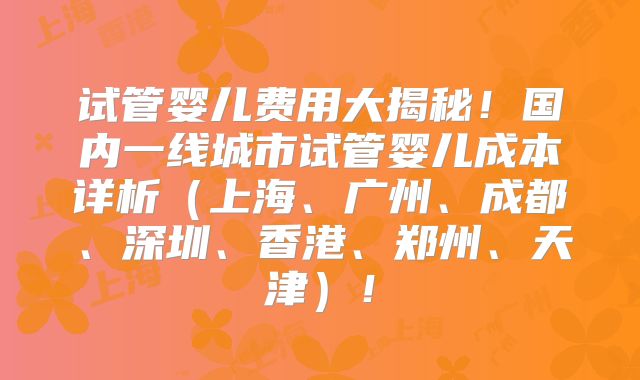 试管婴儿费用大揭秘！国内一线城市试管婴儿成本详析（上海、广州、成都、深圳、香港、郑州、天津）！