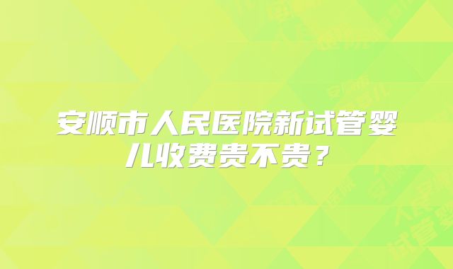 安顺市人民医院新试管婴儿收费贵不贵？