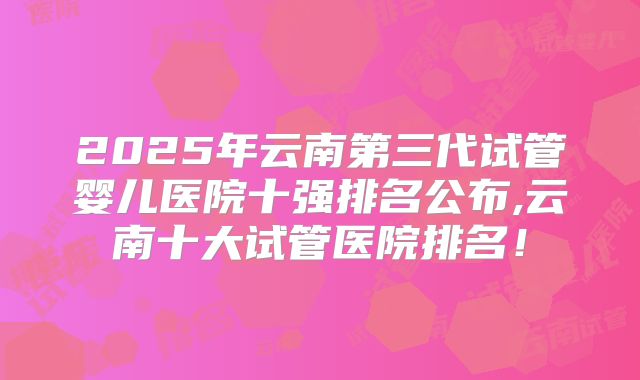 2025年云南第三代试管婴儿医院十强排名公布,云南十大试管医院排名！