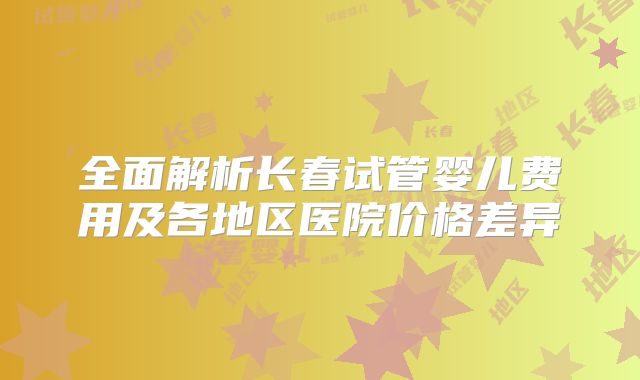 全面解析长春试管婴儿费用及各地区医院价格差异