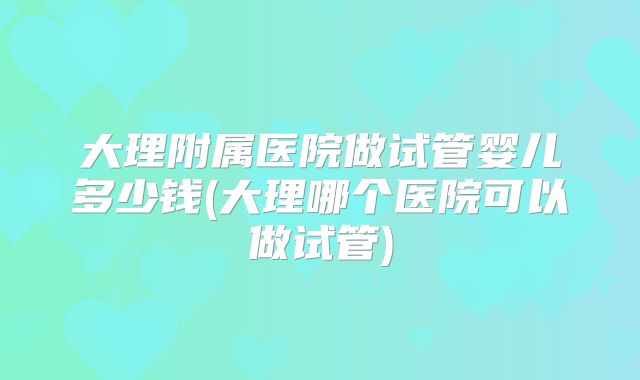 大理附属医院做试管婴儿多少钱(大理哪个医院可以做试管)