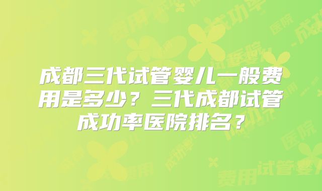 成都三代试管婴儿一般费用是多少？三代成都试管成功率医院排名？