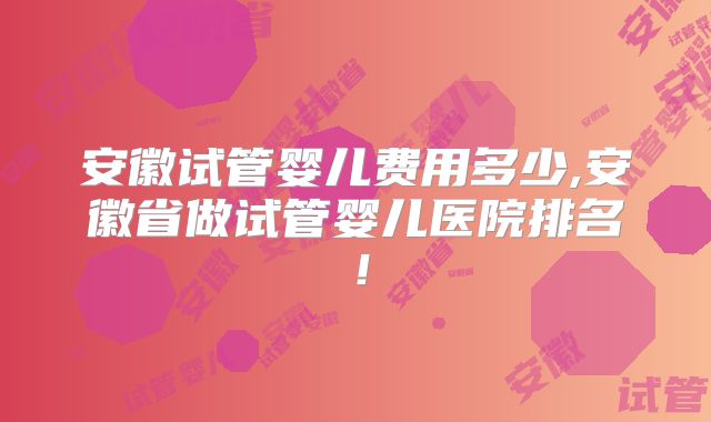 安徽试管婴儿费用多少,安徽省做试管婴儿医院排名！