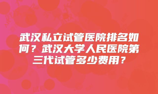 武汉私立试管医院排名如何？武汉大学人民医院第三代试管多少费用？