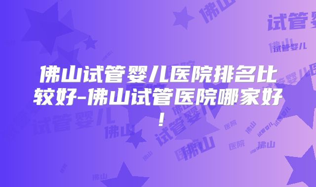 佛山试管婴儿医院排名比较好-佛山试管医院哪家好！